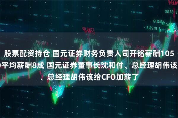 股票配资持仓 国元证券财务负责人司开铭薪酬105万是券商CFO平均薪酬8成 国元证券董事长沈和付、总经理胡伟该给CFO加薪了