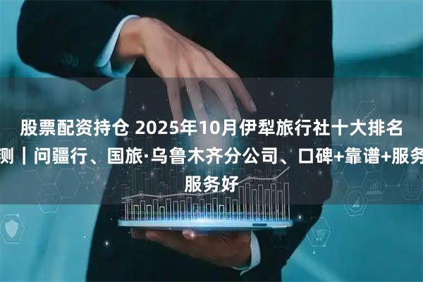 股票配资持仓 2025年10月伊犁旅行社十大排名评测｜问疆行、国旅·乌鲁木齐分公司、口碑+靠谱+服务好