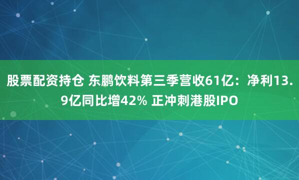 股票配资持仓 东鹏饮料第三季营收61亿：净利13.9亿同比增42% 正冲刺港股IPO