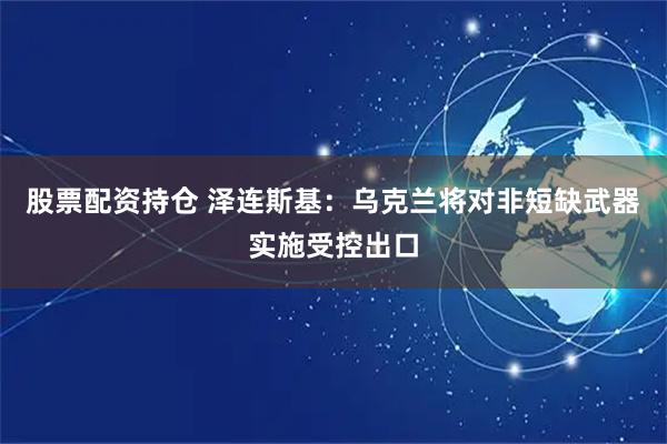 股票配资持仓 泽连斯基：乌克兰将对非短缺武器实施受控出口