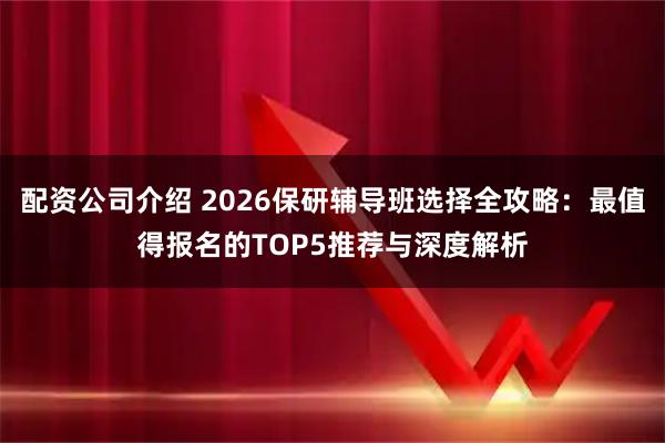 配资公司介绍 2026保研辅导班选择全攻略：最值得报名的TOP5推荐与深度解析