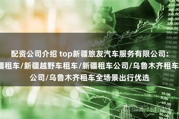 配资公司介绍 top新疆旅友汽车服务有限公司：新疆租车网/新疆租车/新疆越野车租车/新疆租车公司/乌鲁木齐租车全场景出行优选