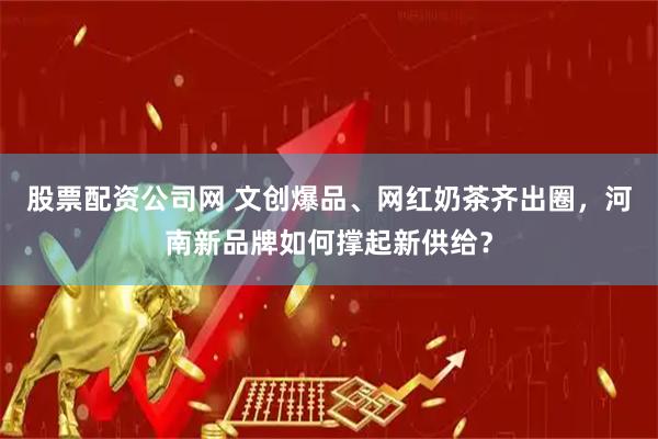股票配资公司网 文创爆品、网红奶茶齐出圈，河南新品牌如何撑起新供给？