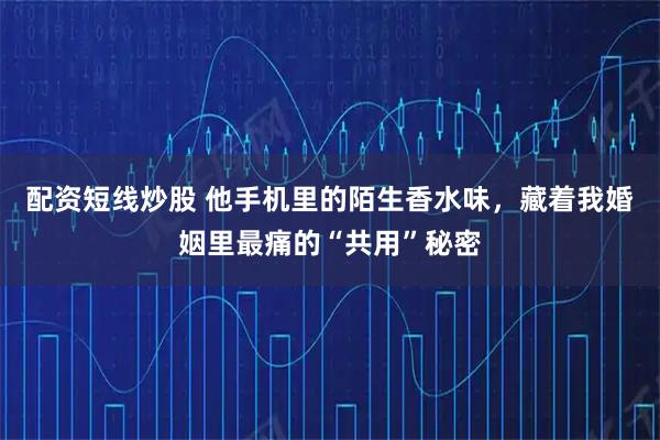 配资短线炒股 他手机里的陌生香水味，藏着我婚姻里最痛的“共用”秘密
