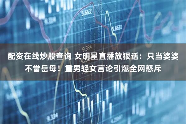 配资在线炒股查询 女明星直播放狠话：只当婆婆不當岳母！重男轻女言论引爆全网怒斥