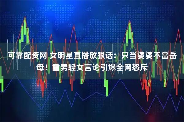 可靠配资网 女明星直播放狠话:只当婆婆不當岳母!重男轻女言论引爆全网怒斥